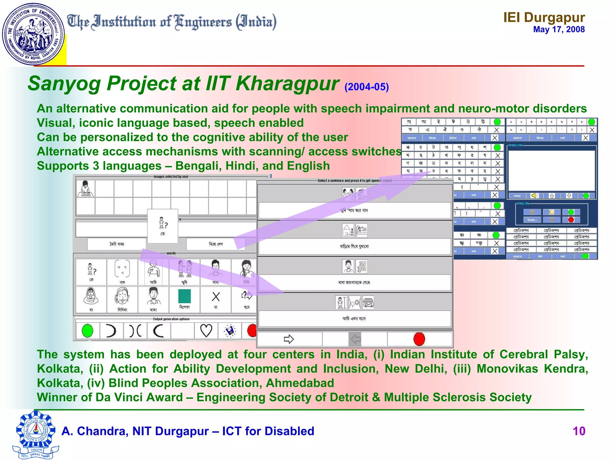 IEI Durgapur
                                                                                     May 17, 2008




Sanyog Project at IIT Kharagpur (2004-05)
 An alternative communication aid for people with speech impairment and neuro-motor disorders
 Visual, iconic language based, speech enabled
 Can be personalized to the cognitive ability of the user
 Alternative access mechanisms with scanning/ access switches
 Supports 3 languages – Bengali, Hindi, and English




 The system has been deployed at four centers in India, (i) Indian Institute of Cerebral Palsy,
 Kolkata, (ii) Action for Ability Development and Inclusion, New Delhi, (iii) Monovikas Kendra,
 Kolkata, (iv) Blind Peoples Association, Ahmedabad
 Winner of Da Vinci Award – Engineering Society of Detroit & Multiple Sclerosis Society

     A. Chandra, NIT Durgapur – ICT for Disabled                                              10
 