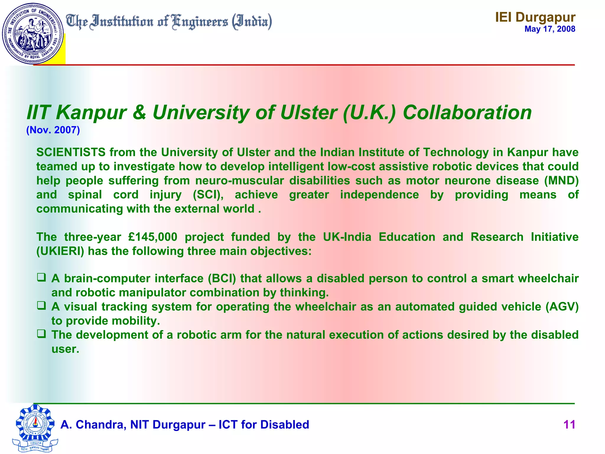 IEI Durgapur
                                                                                         May 17, 2008




IIT Kanpur & University of Ulster (U.K.) Collaboration
(Nov. 2007)

  SCIENTISTS from the University of Ulster and the Indian Institute of Technology in Kanpur have
  teamed up to investigate how to develop intelligent low-cost assistive robotic devices that could
  help people suffering from neuro-muscular disabilities such as motor neurone disease (MND)
  and spinal cord injury (SCI), achieve greater independence by providing means of
  communicating with the external world .

  The three-year £145,000 project funded by the UK-India Education and Research Initiative
  (UKIERI) has the following three main objectives:

   A brain-computer interface (BCI) that allows a disabled person to control a smart wheelchair
    and robotic manipulator combination by thinking.
   A visual tracking system for operating the wheelchair as an automated guided vehicle (AGV)
    to provide mobility.
   The development of a robotic arm for the natural execution of actions desired by the disabled
    user.




      A. Chandra, NIT Durgapur – ICT for Disabled                                                 11
 