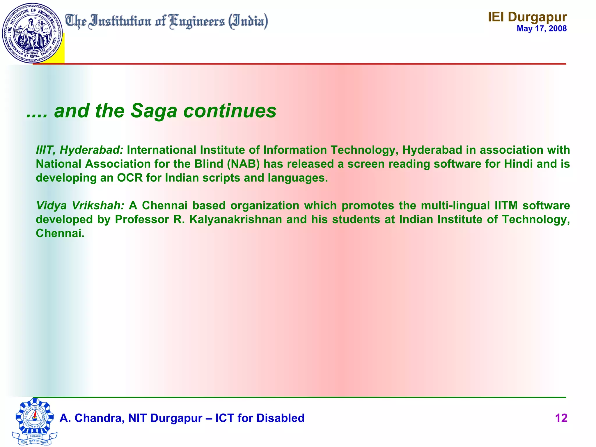 IEI Durgapur
                                                                                        May 17, 2008




.... and the Saga continues
 IIIT, Hyderabad: International Institute of Information Technology, Hyderabad in association with
 National Association for the Blind (NAB) has released a screen reading software for Hindi and is
 developing an OCR for Indian scripts and languages.

 Vidya Vrikshah: A Chennai based organization which promotes the multi-lingual IITM software
 developed by Professor R. Kalyanakrishnan and his students at Indian Institute of Technology,
 Chennai.




     A. Chandra, NIT Durgapur – ICT for Disabled                                                 12
 