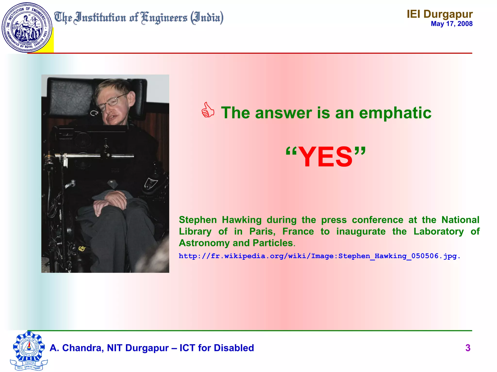 IEI Durgapur
                                                                                  May 17, 2008




                                The answer is an emphatic
                                                  “YES”

                           Stephen Hawking during the press conference at the National
                           Library of in Paris, France to inaugurate the Laboratory of
                           Astronomy and Particles.
                           http://fr.wikipedia.org/wiki/Image:Stephen_Hawking_050506.jpg.




A. Chandra, NIT Durgapur – ICT for Disabled                                                 3
 