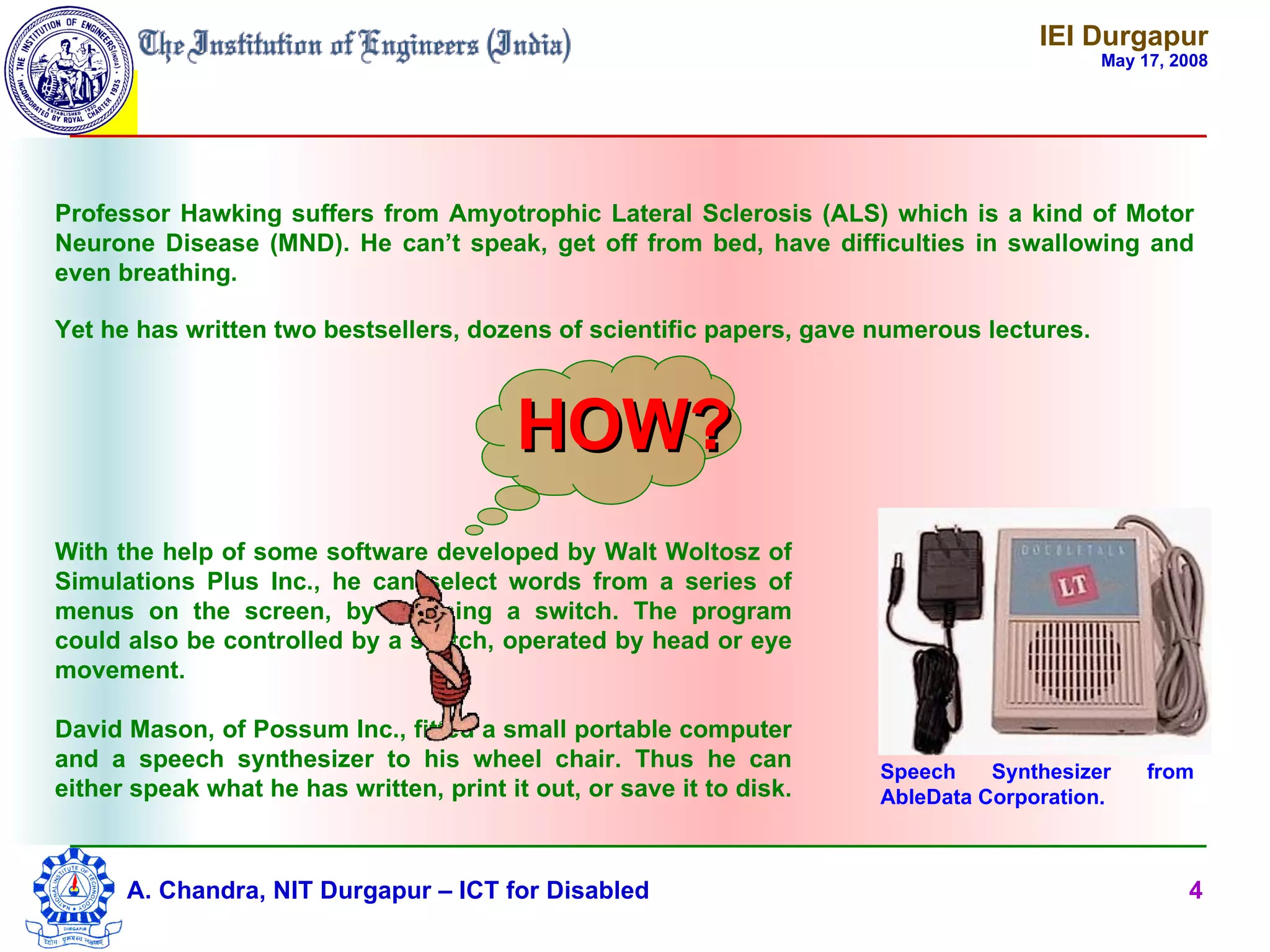 IEI Durgapur
                                                                                           May 17, 2008




Professor Hawking suffers from Amyotrophic Lateral Sclerosis (ALS) which is a kind of Motor
Neurone Disease (MND). He can’t speak, get off from bed, have difficulties in swallowing and
even breathing.

Yet he has written two bestsellers, dozens of scientific papers, gave numerous lectures.



                                         HOW?
With the help of some software developed by Walt Woltosz of
Simulations Plus Inc., he can select words from a series of
menus on the screen, by pressing a switch. The program
could also be controlled by a switch, operated by head or eye
movement.

David Mason, of Possum Inc., fitted a small portable computer
and a speech synthesizer to his wheel chair. Thus he can              Speech    Synthesizer     from
either speak what he has written, print it out, or save it to disk.   AbleData Corporation.



      A. Chandra, NIT Durgapur – ICT for Disabled                                                   4
 