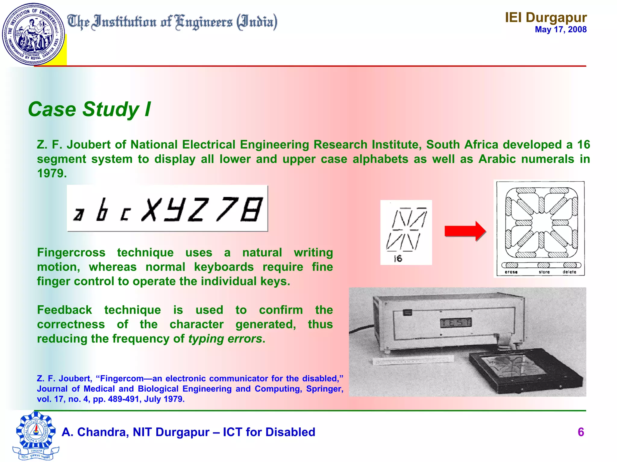 IEI Durgapur
                                                                                       May 17, 2008




Case Study I
 Z. F. Joubert of National Electrical Engineering Research Institute, South Africa developed a 16
 segment system to display all lower and upper case alphabets as well as Arabic numerals in
 1979.




 Fingercross technique uses a natural writing
 motion, whereas normal keyboards require fine
 finger control to operate the individual keys.

 Feedback technique is used to confirm the
 correctness of the character generated, thus
 reducing the frequency of typing errors.


 Z. F. Joubert, “Fingercom—an electronic communicator for the disabled,”
 Journal of Medical and Biological Engineering and Computing, Springer,
 vol. 17, no. 4, pp. 489-491, July 1979.



      A. Chandra, NIT Durgapur – ICT for Disabled                                               6
 