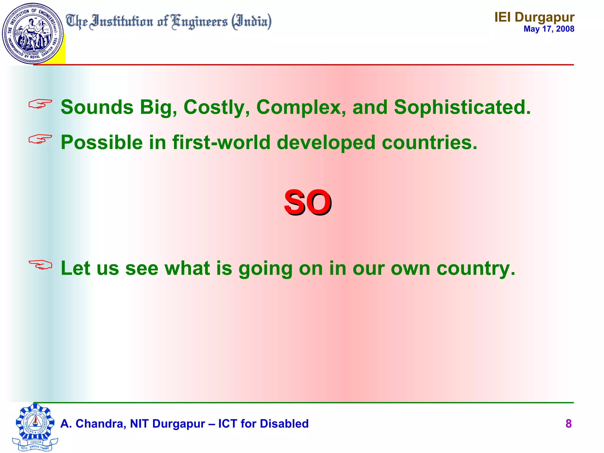 IEI Durgapur
                                                     May 17, 2008




 Sounds Big, Costly, Complex, and Sophisticated.
 Possible in first-world developed countries.

                                         SO
 Let us see what is going on in our own country.




   A. Chandra, NIT Durgapur – ICT for Disabled                8
 