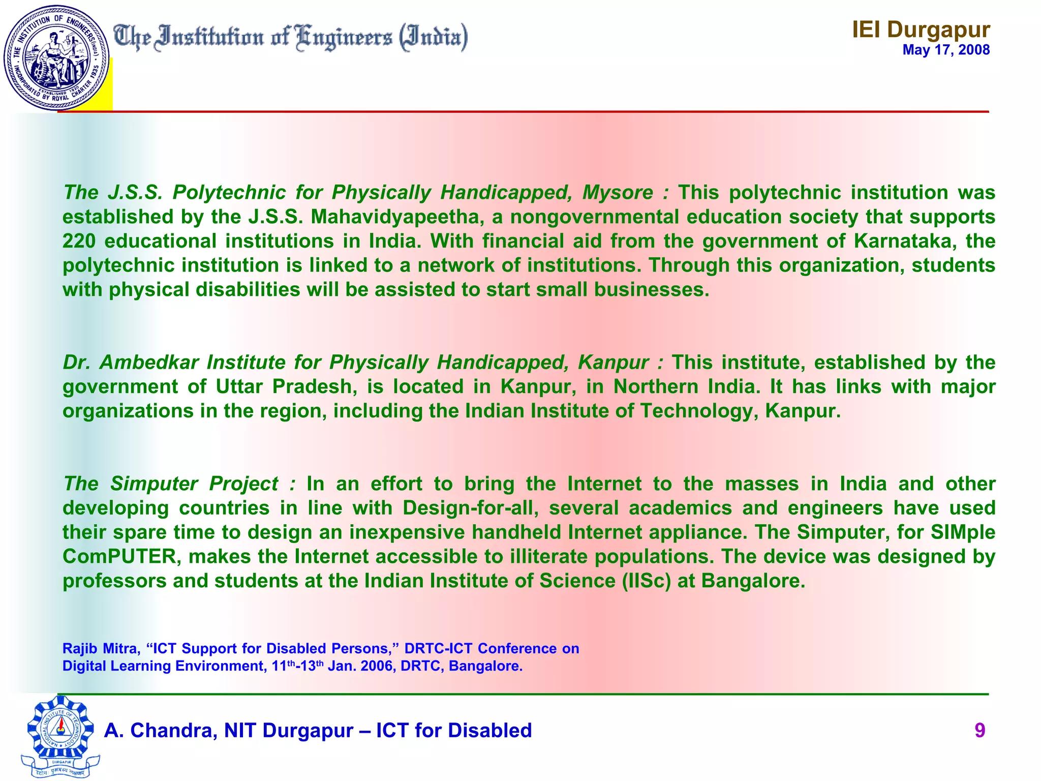 IEI Durgapur
                                                                                         May 17, 2008




The J.S.S. Polytechnic for Physically Handicapped, Mysore : This polytechnic institution was
established by the J.S.S. Mahavidyapeetha, a nongovernmental education society that supports
220 educational institutions in India. With financial aid from the government of Karnataka, the
polytechnic institution is linked to a network of institutions. Through this organization, students
with physical disabilities will be assisted to start small businesses.


Dr. Ambedkar Institute for Physically Handicapped, Kanpur : This institute, established by the
government of Uttar Pradesh, is located in Kanpur, in Northern India. It has links with major
organizations in the region, including the Indian Institute of Technology, Kanpur.


The Simputer Project : In an effort to bring the Internet to the masses in India and other
developing countries in line with Design-for-all, several academics and engineers have used
their spare time to design an inexpensive handheld Internet appliance. The Simputer, for SIMple
ComPUTER, makes the Internet accessible to illiterate populations. The device was designed by
professors and students at the Indian Institute of Science (IISc) at Bangalore.


Rajib Mitra, “ICT Support for Disabled Persons,” DRTC-ICT Conference on
Digital Learning Environment, 11th-13th Jan. 2006, DRTC, Bangalore.



     A. Chandra, NIT Durgapur – ICT for Disabled                                                  9
 