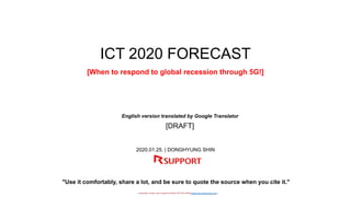 - researched, written, and Created by DONG HYUNG SHIN(donghyung.shin@gmail.com) -
ICT 2020 FORECAST
[When to respond to global recession through 5G!]
2020.01.25. | DONGHYUNG SHIN
"Use it comfortably, share a lot, and be sure to quote the source when you cite it."
English version translated by Google Translator
[DRAFT]
 
