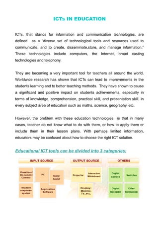 ICTs IN EDUCATION
ICTs, that stands for information and communication technologies, are
defined as a “diverse set of technological tools and resources used to
communicate, and to create, disseminate,store, and manage information.”
These technologies include computers, the Internet, broad casting
technologies and telephony.
They are becoming a very important tool for teachers all around the world.
Worldwide research has shown that ICTs can lead to improvements in the
students learning and to better teaching methods. They have shown to cause
a significant and positive impact on students achievements, especially in
terms of knowledge, comprehension, practical skill, and presentation skill, in
every subject area of education such as maths, science, geography, etc.
However, the problem with these education technologies is that in many
cases, teacher do not know what to do with them, or how to apply them or
include them in their lesson plans. With perhaps limited information,
educators may be confused about how to choose the right ICT solution.
Educational ICT tools can be divided into 3 categories:
 