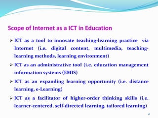 Scope of Internet as a ICT in Education
 ICT as a tool to innovate teaching-learning practice via
Internet (i.e. digital content, multimedia, teaching-
learning methods, learning environment)
 ICT as an administrative tool (i.e. education management
information systems (EMIS)
 ICT as an expanding learning opportunity (i.e. distance
learning, e-Learning)
 ICT as a facilitator of higher-order thinking skills (i.e.
learner-centered, self-directed learning, tailored learning)
16
 