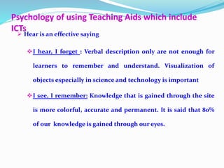 Psychology of using Teaching Aids which include
ICTs
 Hear is an effective saying
I hear, I forget : Verbal description only are not enough for
learners to remember and understand. Visualization of
objects especially in science and technology is important
I see, I remember: Knowledge that is gained through the site
is more colorful, accurate and permanent. It is said that 80%
of our knowledge is gained through our eyes.
 