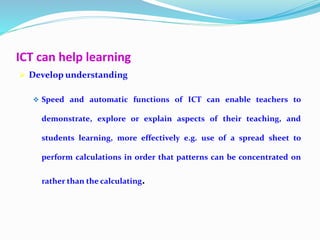 ICT can help learning
 Develop understanding
 Speed and automatic functions of ICT can enable teachers to
demonstrate, explore or explain aspects of their teaching, and
students learning, more effectively e.g. use of a spread sheet to
perform calculations in order that patterns can be concentrated on
rather than the calculating.
 