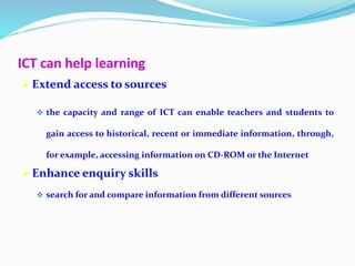 ICT can help learning
 Extend access to sources
 the capacity and range of ICT can enable teachers and students to
gain access to historical, recent or immediate information, through,
for example, accessing information on CD-ROM or the Internet
 Enhance enquiry skills
 search for and compare information from different sources
 