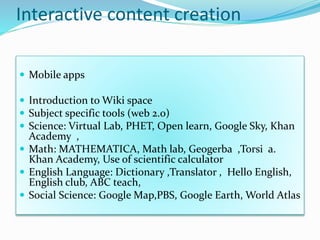 Interactive content creation
 Mobile apps
 Introduction to Wiki space
 Subject specific tools (web 2.0)
 Science: Virtual Lab, PHET, Open learn, Google Sky, Khan
Academy ,
 Math: MATHEMATICA, Math lab, Geogerba ,Torsi a.
Khan Academy, Use of scientific calculator
 English Language: Dictionary ,Translator , Hello English,
English club, ABC teach,
 Social Science: Google Map,PBS, Google Earth, World Atlas
 