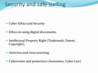 Security and safe surfing
 Cyber Ethics and Security
 Ethics in using digital documents,
 Intellectual Property Right (Trademark, Patent,
Copyright),
 Antivirus and virus scanning.
 Cybercrime and protection (Awareness, Cyber Law)
 