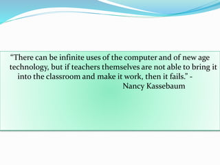 “There can be infinite uses of the computer and of new age
technology, but if teachers themselves are not able to bring it
into the classroom and make it work, then it fails.” -
Nancy Kassebaum
 