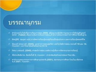 บรรณานุกรม
 สำานักเทคโนโลยีเพื่อการเรียนการสอน.2555. คู่มืออบรมปฏิบัติการบูรณาการใช้คอมพิวเตอร์
 พกพา (Tablet) เพื่อยกระดับการเรียนการสอน,สำานักงานคณะกรรมการการศึกษาขั้นพื้นฐาน

 พิชญ์สินี ชมภูคา มปป.การจัดการเรียนรู้แบบผู้เรียนเป็นศูนย์กลาง และการเรียนรู้ตลอดชีวิต

 ชัยยงค์ พรหมวงศ์. (2545). เอกสารการสอนชุดวิชา เทคโนโลยีการสอน หน่วยที่ 10 และ 14.
 กรุงเทพฯ : มหาวิทยาลัยสุโขทัยธรรมาธิราช

 ทิศนา แขมมณี. (2545). ศาสตร์การสอน องค์ความรู้เพื่อการจัดกระบวนการเรียนรู้

 ที่มีประสิทธิภาพ. พิมพ์ครั้งที่ 2. กรุงเทพฯ : สานักพิมพ์จุฬาลงกรณ์มหาวิทยาลัย.

 สานักงานคณะกรรมการการศึกษาแห่งชาติ.(2551). สมรรถนะการศึกษาไทยในเวทีสากล
 พ.ศ.2551. กรุงเทพฯ .
 