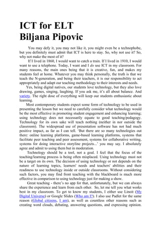 ICT for ELT
Biljana Pipovic
You may defy it, you may not like it, you might even be a technophobe,
but you definitely must admit that ICT is here to stay. So, why not use it? So,
why not make the most of it?
If I lived in 1860, I would want to catch a train. If I lived in 1910, I would
want to use a telephone. Today, I want and I do use ICT in my classroom. For
many reasons, the main ones being that it is creative, fun, and makes my
students feel at home. Whatever you may think personally, the truth is that we
teach the N-generation, and being their teachers, it is our responsibility to act
appropriately and adapt our teaching methodology to their interests and needs.
Yes, being digital natives, our students love technology, but they also love
drawing, games, singing, laughing. If you ask me, it’s all about balance. And
variety. The right dose of everything will keep our students enthusiastic about
learning.
Most contemporary students expect some form of technology to be used in
presenting the lesson but we need to carefully consider what technology would
be the most effective in promoting student engagement and enhancing learning;
using technology does not necessarily equate to good teaching/pedagogy.
Technology for its own sake will teach nothing (neither in nor outside the
classroom). The widespread use of presentation software has not had much
positive impact, as far as I can tell. ‘But there are so many technologies out
there: online learning platforms, game-based learning platforms, systems that
facilitate peer teaching and peer assessment, systems for collaborative writing,
systems for doing interactive storyline projects...’ you may say. I absolutely
agree and admit to using them but in moderation.
Technology should be a tool, not a goal. I feel that the focus of the
teaching/learning process is being often misplaced. Using technology must not
be a target on its own. The decision of using technology or not depends on the
nature of learning topics, learners' needs and teachers' abilities and their
readiness to use technology inside or outside classrooms. Without considering
such factors, you may find front teaching with the blackboard is much more
effective in comparison to using technology just for making a show.
Great teaching - there’s no app for that, unfortunately, but we can always
share the experience and learn from each other. So, let me tell you what works
best in my classroom. To get to know my students, I either use Linoit (My
Digital Universe) or Google Slides (Who am I?). I also use Padlet for the same
reason (Global citizens, I am), as well as countless other reasons such as
creating word clouds, debating, answering questions, and expressing opinion.
 