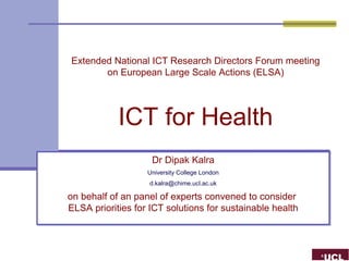 Extended National ICT Research Directors Forum meeting
       on European Large Scale Actions (ELSA)




            ICT for Health
                    Dr Dipak Kalra
                    Dr Dipak Kalra
                   University College London
                   University College London
                   d.kalra@chime.ucl.ac.uk
                   d.kalra@chime.ucl.ac.uk

on behalf of an panel of experts convened to consider
on behalf of an panel of experts convened to consider
ELSA priorities for ICT solutions for sustainable health
ELSA priorities for ICT solutions for sustainable health
 