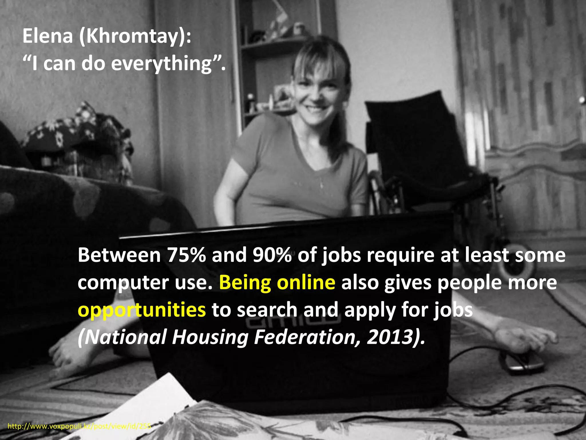Between 75% and 90% of jobs require at least some
computer use. Being online also gives people more
opportunities to search and apply for jobs
(National Housing Federation, 2013).
Elena (Khromtay):
“I can do everything”.
http://www.voxpopuli.kz/post/view/id/255
 