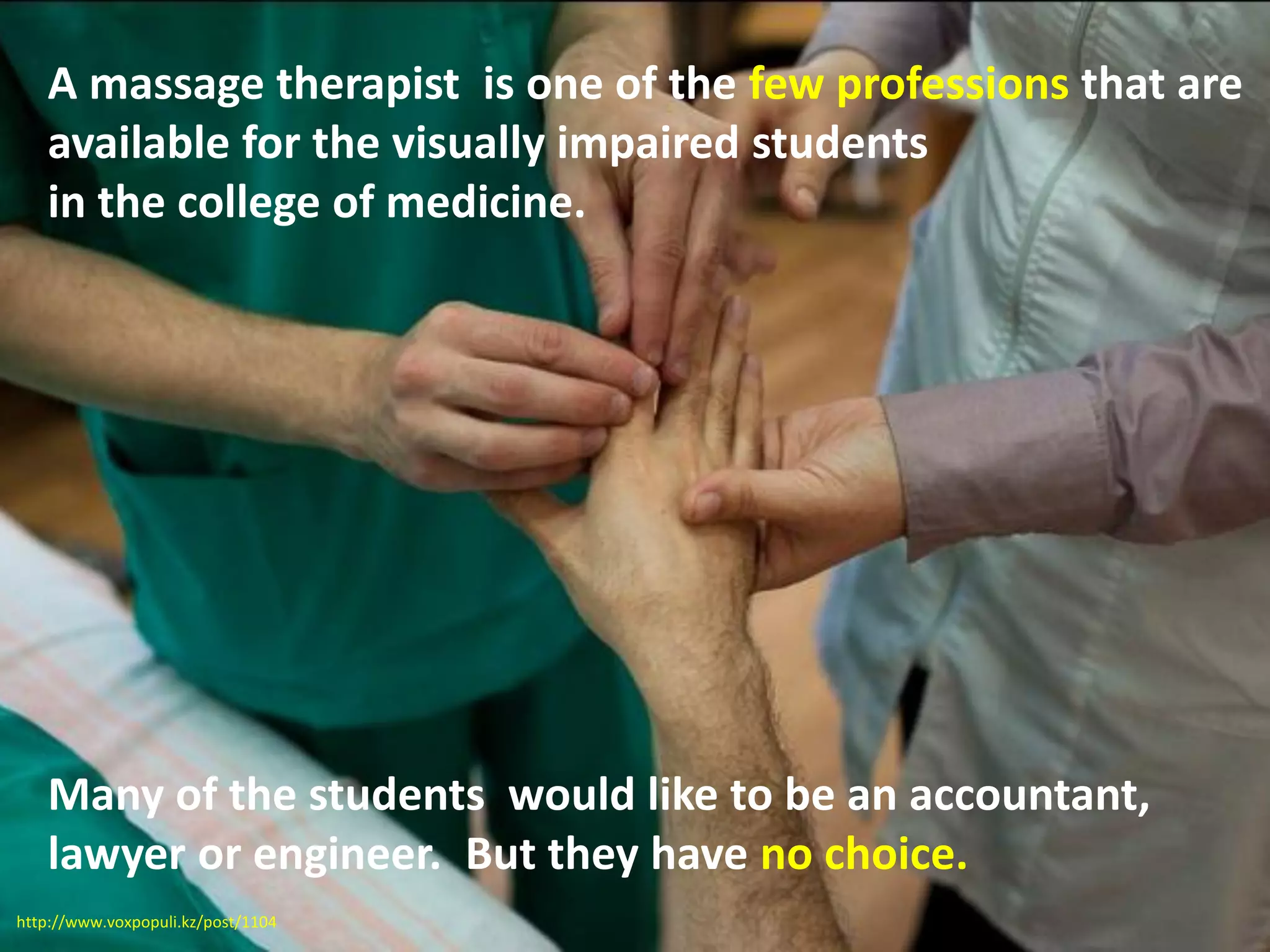 A massage therapist is one of the few professions that are
available for the visually impaired students
in the college of medicine.
Many of the students would like to be an accountant,
lawyer or engineer. But they have no choice.
http://www.voxpopuli.kz/post/1104
 