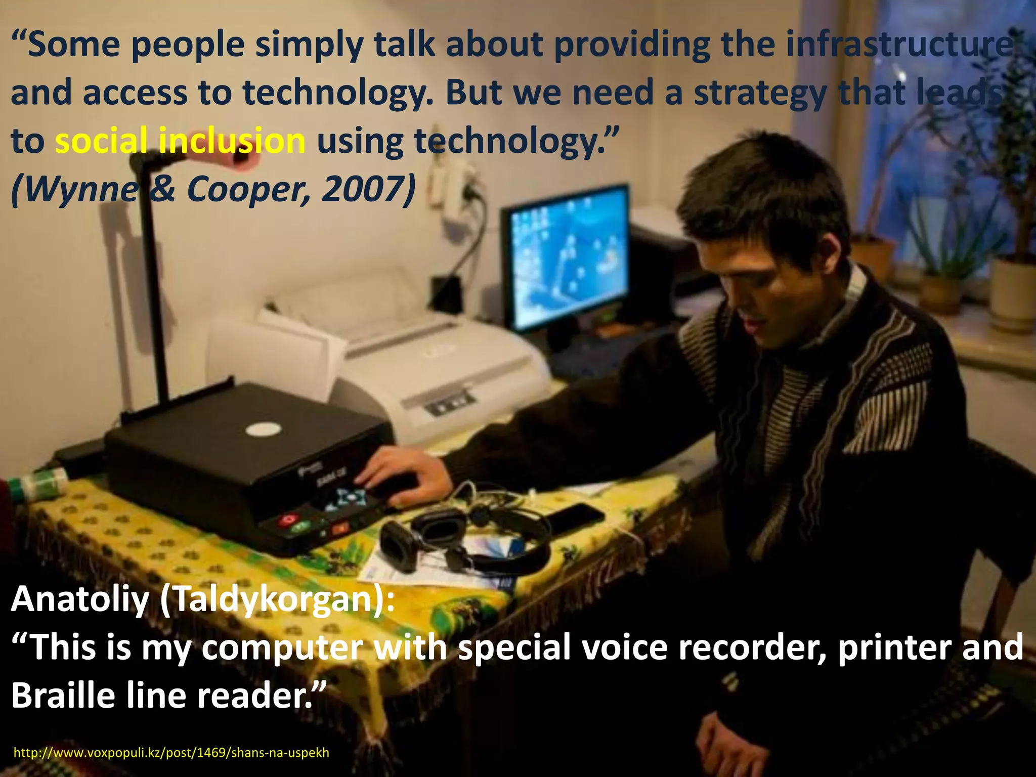 Anatoliy (Taldykorgan):
“This is my computer with special voice recorder, printer and
Braille line reader.”
“Some people simply talk about providing the infrastructure
and access to technology. But we need a strategy that leads
to social inclusion using technology.”
(Wynne & Cooper, 2007)
http://www.voxpopuli.kz/post/1469/shans-na-uspekh
 