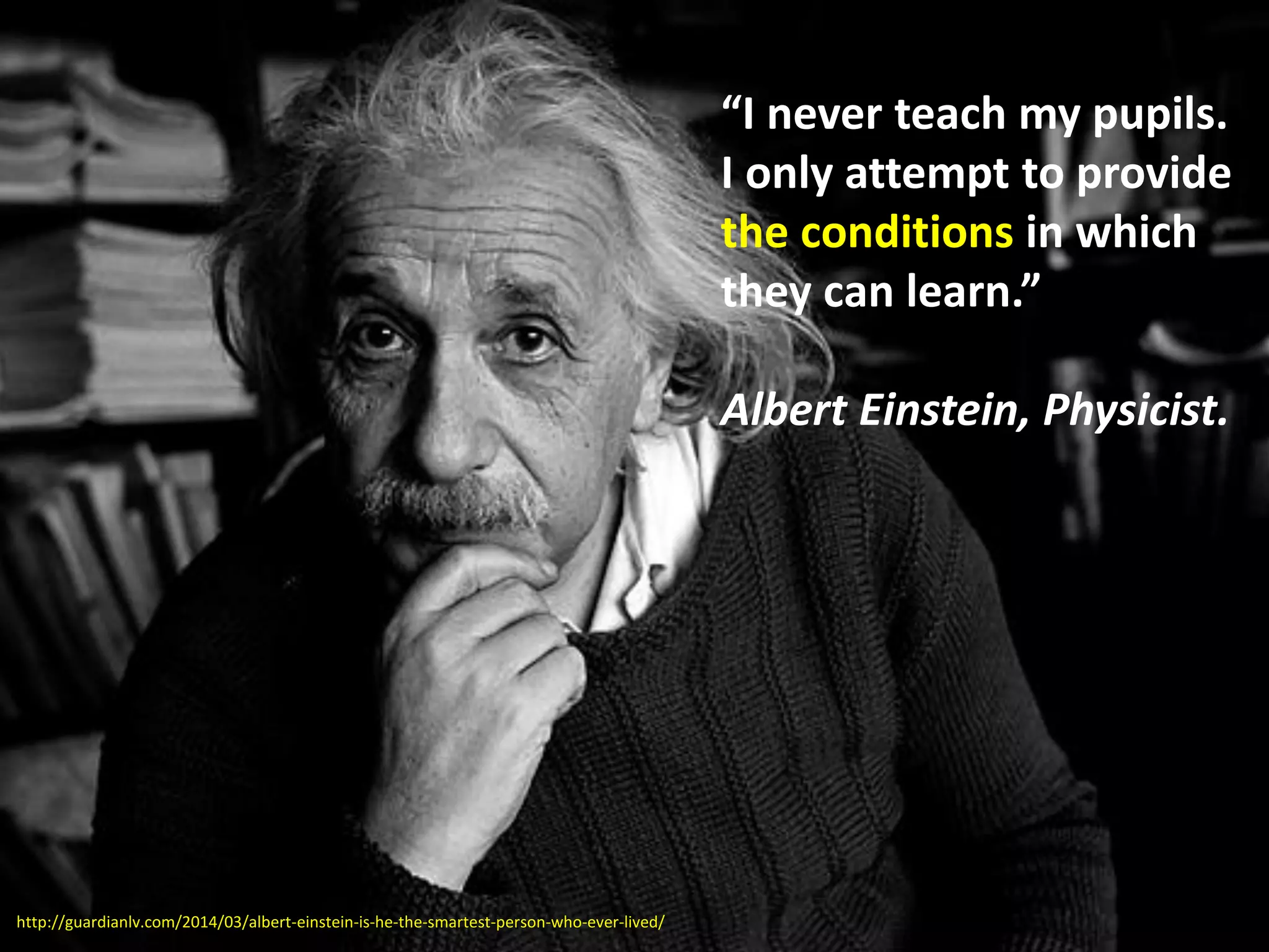 “I never teach my pupils.
I only attempt to provide
the conditions in which
they can learn.”
Albert Einstein, Physicist.
http://guardianlv.com/2014/03/albert-einstein-is-he-the-smartest-person-who-ever-lived/
 