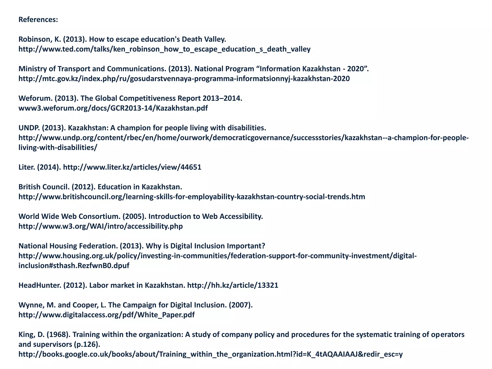 References:
Robinson, K. (2013). How to escape education's Death Valley.
http://www.ted.com/talks/ken_robinson_how_to_escape_education_s_death_valley
Ministry of Transport and Communications. (2013). National Program “Information Kazakhstan - 2020”.
http://mtc.gov.kz/index.php/ru/gosudarstvennaya-programma-informatsionnyj-kazakhstan-2020
Weforum. (2013). The Global Competitiveness Report 2013–2014.
www3.weforum.org/docs/GCR2013-14/Kazakhstan.pdf‎
UNDP. (2013). Kazakhstan: A champion for people living with disabilities.
http://www.undp.org/content/rbec/en/home/ourwork/democraticgovernance/successstories/kazakhstan--a-champion-for-people-
living-with-disabilities/
Liter. (2014). http://www.liter.kz/articles/view/44651
British Council. (2012). Education in Kazakhstan.
http://www.britishcouncil.org/learning-skills-for-employability-kazakhstan-country-social-trends.htm
World Wide Web Consortium. (2005). Introduction to Web Accessibility.
http://www.w3.org/WAI/intro/accessibility.php
National Housing Federation. (2013). Why is Digital Inclusion Important?
http://www.housing.org.uk/policy/investing-in-communities/federation-support-for-community-investment/digital-
inclusion#sthash.RezfwnB0.dpuf
HeadHunter. (2012). Labor market in Kazakhstan. http://hh.kz/article/13321
Wynne, M. and Cooper, L. The Campaign for Digital Inclusion. (2007).
http://www.digitalaccess.org/pdf/White_Paper.pdf
King, D. (1968). Training within the organization: A study of company policy and procedures for the systematic training of operators
and supervisors (p.126).
http://books.google.co.uk/books/about/Training_within_the_organization.html?id=K_4tAQAAIAAJ&redir_esc=y
 