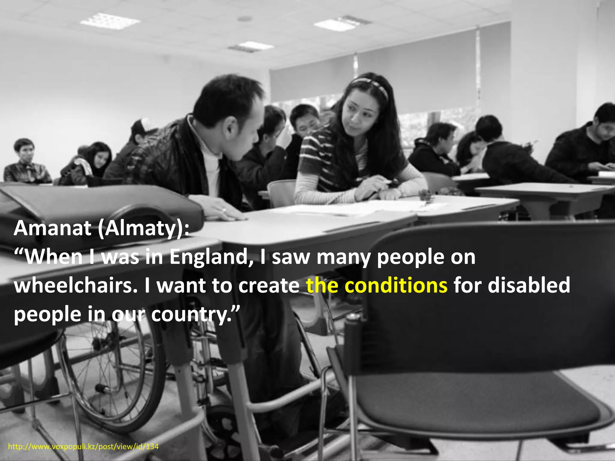 Amanat (Almaty):
“When I was in England, I saw many people on
wheelchairs. I want to create the conditions for disabled
people in our country.”
http://www.voxpopuli.kz/post/view/id/134
 