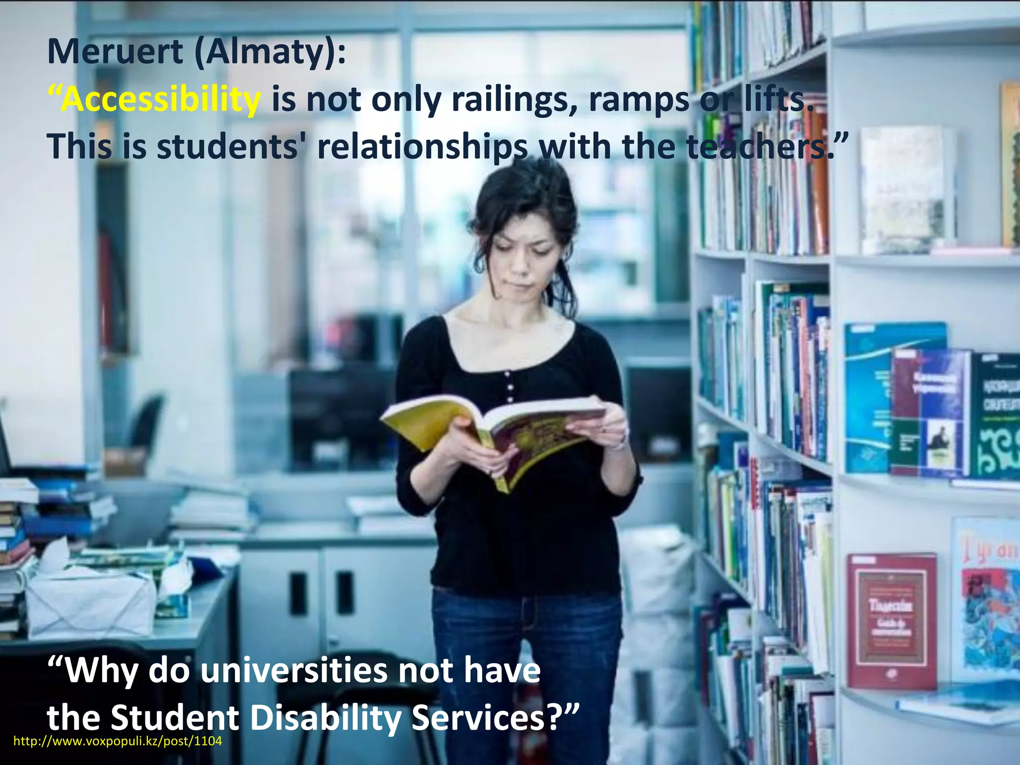 Meruert (Almaty):
“Accessibility is not only railings, ramps or lifts.
This is students' relationships with the teachers.”
“Why do universities not have
the Student Disability Services?”http://www.voxpopuli.kz/post/1104
 