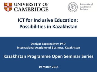 ICT for Inclusive Education:
Possibilities in Kazakhstan
Daniyar Sapargaliyev, PhD
International Academy of Business, Kazakhstan
Kazakhstan Programme Open Seminar Series
19 March 2014
 