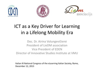 ICT as a Key Driver for Learning
in a Lifelong Mobility Era
Doc. Dr. Airina Volungevičienė
President of LieDM association
Vice President of EDEN
Director of Innovative Studies Institute at VMU
Italian IX National Congress of the eLearning Italian Society, Rome,
December 12, 2013

 