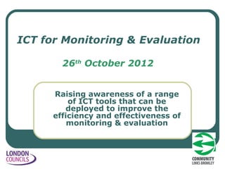 ICT for Monitoring & Evaluation

        26th October 2012


      Raising awareness of a range
          of ICT tools that can be
         deployed to improve the
      efficiency and effectiveness of
          monitoring & evaluation
 