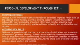 PERSONAL DEVELOPMENT THROUGH ICT :-
• Enriching knowledge:-
• Through ICT our knowledge is enhanced modified developed improved which leads to
the boosting of our memory as well as thinking capacity .Teacher knowledge is
enhanced by more availability of content which leads him/her acquiring more
information which is enriched in quality and leads to heathy and beneficial learning
process.
• ACQUIRING NEW SKILLS:-
• Skills can be gained through practice, in active state of mind where one is enable to
differentiate ,generate ,develop. Students acquire skills by observing how one can
work on excel how one can communicate with each other how to search on internet
whenever facing difficulty regarding studies ,how to share their problems with their
collegues peers teachers and families.
TCP PRESENTO 2020, THIAGARAJAR COLLEGE OF PRECEPTORS, MADURAI.
 