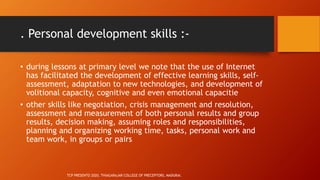 . Personal development skills :-
• during lessons at primary level we note that the use of Internet
has facilitated the development of effective learning skills, self-
assessment, adaptation to new technologies, and development of
volitional capacity, cognitive and even emotional capacitie
• other skills like negotiation, crisis management and resolution,
assessment and measurement of both personal results and group
results, decision making, assuming roles and responsibilities,
planning and organizing working time, tasks, personal work and
team work, in groups or pairs
TCP PRESENTO 2020, THIAGARAJAR COLLEGE OF PRECEPTORS, MADURAI.
 
