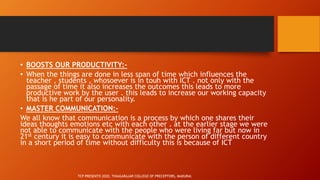 • BOOSTS OUR PRODUCTIVITY:-
• When the things are done in less span of time which influences the
teacher , students , whosoever is in touh with ICT . not only with the
passage of time it also increases the outcomes this leads to more
productive work by the user . this leads to increase our working capacity
that is he part of our personality.
• MASTER COMMUNICATION:-
We all know that communication is a process by which one shares their
ideas thoughts emotions etc with each other . at the earlier stage we were
not able to communicate with the people who were living far but now in
21st century it is easy to communicate with the person of different country
in a short period of time without difficulty this is because of ICT
TCP PRESENTO 2020, THIAGARAJAR COLLEGE OF PRECEPTORS, MADURAI.
 