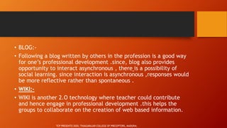 • BLOG:-
• Following a blog written by others in the profession is a good way
for one’s professional development .since, blog also provides
opportunity to interact asynchronous , there is a possibility of
social learning. since interaction is asynchronous ,responses would
be more reflective rather than spontaneous .
• WIKI:-
• WIKI is another 2.O technology where teacher could contribute
and hence engage in professional development .this helps the
groups to collaborate on the creation of web based information.
TCP PRESENTO 2020, THIAGARAJAR COLLEGE OF PRECEPTORS, MADURAI.
 