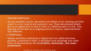• TEACHER PORTFOLIO:-
• we can assemble records, documents and details of our teaching and their
result in a very creative and systematic way. These documented details
give us an opportunity to look at them at a different point of time. Thus
teaching can be seen as an ongoing process of inquiry, experimentation
and reflection.
• E-PORTFOLIO:-
• Teacher portfolios maintained in digital form are called electronic
portfolio, e-portfolio in short. E-portfolios have advantage over other
forms of documentation like Accessibility, Multimedia , Non linear
presentation
TCP PRESENTO 2020, THIAGARAJAR COLLEGE OF PRECEPTORS, MADURAI.
 