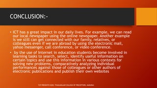 CONCLUSION:-
• ICT has a great impact in our daily lives. For example, we can read
our local newspaper using the online newspaper. Another example
is we still can get connected with our family, relatives, or
colleagues even if we are abroad by using the electronic mail,
yahoo messenger, call conference, or video conference.
• by the use of Internet in education students become involved in
learning tasks to search, select, identify useful information on
certain topics and use this information in various contexts for
solving new problems, comparatively analyzing individual
performances against those of colleagues or other authors of
electronic publications and publish their own websites
TCP PRESENTO 2020, THIAGARAJAR COLLEGE OF PRECEPTORS, MADURAI.
 
