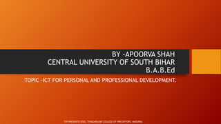 BY -APOORVA SHAH
CENTRAL UNIVERSITY OF SOUTH BIHAR
B.A.B.Ed
TOPIC -ICT FOR PERSONAL AND PROFESSIONAL DEVELOPMENT.
TCP PRESENTO 2020, THIAGARAJAR COLLEGE OF PRECEPTORS, MADURAI.
 