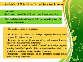 Spolsky‟s (1989) Model of Second Language Learning

Variables:
Social context, condition of learner, learning opportunities.

This model examines individual differences resulting from 74
restricted conditions.


   His model is based on 5 features:

  •All aspects of second or foreign language learning were
  combined in a single theory.
  • Restricted to the specific domain of second language learning
  and focused on individual differences.
  •Eclecticism, in which a model of second or foreign language
  learning should be “open” to different conditions instead of being
  limited to a particular pattern or set of condition.
  •Recognising “social context” as an important domain which
  affects learning outcomes.
                              Free Powerpoint Templates
                                                                       Page 18
 