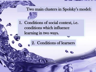 Two main clusters in Spolsky‟s model:


1. Conditions of social context, i.e.
   conditions which influence
   learning in two ways.

       2. Conditions of learners




          Powerpoint Templates
                                        Page 19
 