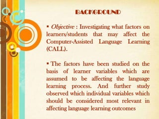 BACKGROUND

 Objective : Investigating what factors on
learners/students that may affect the
Computer-Assisted Language Learning
(CALL).

 The factors have been studied on the
basis of learner variables which are
assumed to be affecting the language
learning process. And further study
observed which individual variables which
should be considered most relevant in
affecting language Templates outcomes
      Free Powerpoint
                      learning
 