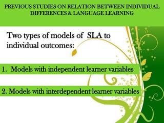 PREVIOUS STUDIES ON RELATION BETWEEN INDIVIDUAL
       DIFFERENCES & LANGUAGE LEARNING



 Two types of models of SLA to
 individual outcomes:

1. Models with independent learner variables


2. Models with interdependent learner variables


                    Free Powerpoint Templates     Page 3
 