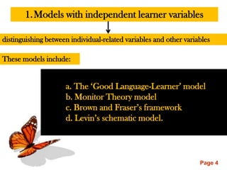 1. Models with independent learner variables

distinguishing between individual-related variables and other variables

These models include:


                     a. The „Good Language-Learner‟ model
                     b. Monitor Theory model
                     c. Brown and Fraser‟s framework
                     d. Levin‟s schematic model.




                                                                   Page 4
 