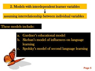 2. Models with interdependent learner variables

 assuming interrelationship between individual variables

These models include:

          a. Gardner‟s educational model
          b. Skehan‟s model of influences on language
             learning
          c. Spolsky‟s model of second language learning




                                                       Page 5
 