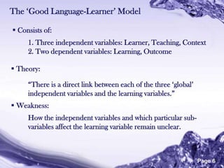 The „Good Language-Learner‟ Model

 Consists of:
     1. Three independent variables: Learner, Teaching, Context
     2. Two dependent variables: Learning, Outcome

 Theory:

     “There is a direct link between each of the three „global‟
     independent variables and the learning variables.”
 Weakness:
     How the independent variables and which particular sub-
     variables affect the learning variable remain unclear.



                        Powerpoint Templates
                                                                  Page 6
 