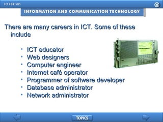There are many careers in ICT. Some of theseThere are many careers in ICT. Some of these
includeinclude
• ICT educatorICT educator
• Web designersWeb designers
• Computer engineerComputer engineer
• Internet café operatorInternet café operator
• Programmer of software developerProgrammer of software developer
• Database administratorDatabase administrator
• Network administratorNetwork administrator
 