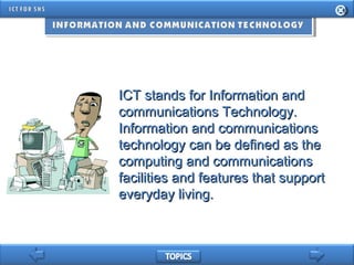 ICT stands for Information andICT stands for Information and
communications Technology.communications Technology.
Information and communicationsInformation and communications
technology can be defined as thetechnology can be defined as the
computing and communicationscomputing and communications
facilities and features that supportfacilities and features that support
everyday living.everyday living.
 