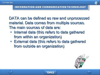 DATA can be defined as raw and unprocessedDATA can be defined as raw and unprocessed
material. Data comes from multiple sources.material. Data comes from multiple sources.
The main sources of data are:The main sources of data are:
• Internal data (this refers to data gatheredInternal data (this refers to data gathered
from within an organization)from within an organization)
• External data (this refers to data gatheredExternal data (this refers to data gathered
from outside an organization)from outside an organization)
 