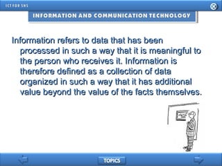 Information refers to data that has beenInformation refers to data that has been
processed in such a way that it is meaningful toprocessed in such a way that it is meaningful to
the person who receives it. Information isthe person who receives it. Information is
therefore defined as a collection of datatherefore defined as a collection of data
organized in such a way that it has additionalorganized in such a way that it has additional
value beyond the value of the facts themselves.value beyond the value of the facts themselves.
 