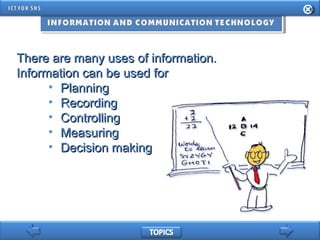There are many uses of information.There are many uses of information.
Information can be used forInformation can be used for
• PlanningPlanning
• RecordingRecording
• ControllingControlling
• MeasuringMeasuring
• Decision makingDecision making
 