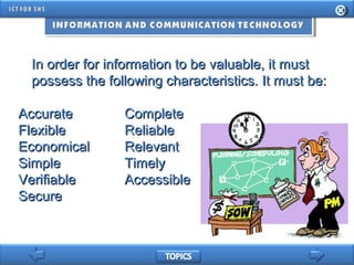 In order for information to be valuable, it mustIn order for information to be valuable, it must
possess the following characteristics. It must be:possess the following characteristics. It must be:
AccurateAccurate CompleteComplete
FlexibleFlexible ReliableReliable
EconomicalEconomical RelevantRelevant
SimpleSimple TimelyTimely
VerifiableVerifiable AccessibleAccessible
SecureSecure
 